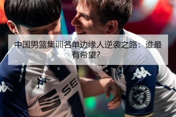 中国男篮集训名单边缘人逆袭之路：谁最有希望？